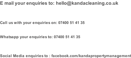 E mail your enquiries to: hello@kandacleaning.co.uk    Call us with your enquiries on: 07400 51 41 35   Whatsapp your enquiries to: 07400 51 41 35    Social Media enquiries to : facebook.com/kandapropertymanagement